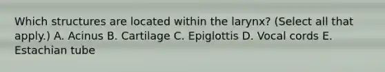 Which structures are located within the larynx? (Select all that apply.) A. Acinus B. Cartilage C. Epiglottis D. Vocal cords E. Estachian tube
