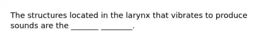 The structures located in the larynx that vibrates to produce sounds are the _______ ________.