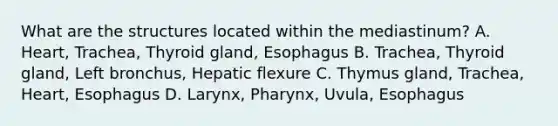 What are the structures located within the mediastinum? A. Heart, Trachea, Thyroid gland, Esophagus B. Trachea, Thyroid gland, Left bronchus, Hepatic flexure C. Thymus gland, Trachea, Heart, Esophagus D. Larynx, Pharynx, Uvula, Esophagus