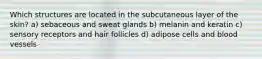 Which structures are located in the subcutaneous layer of the skin? a) sebaceous and sweat glands b) melanin and keratin c) sensory receptors and hair follicles d) adipose cells and blood vessels