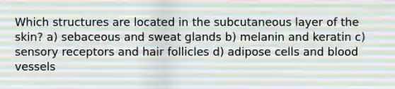 Which structures are located in the subcutaneous layer of the skin? a) sebaceous and sweat glands b) melanin and keratin c) sensory receptors and hair follicles d) adipose cells and blood vessels