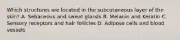 Which structures are located in the subcutaneous layer of the skin? A. Sebaceous and sweat glands B. Melanin and Keratin C. Sensory receptors and hair follicles D. Adipose cells and blood vessels