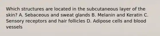 Which structures are located in the subcutaneous layer of the skin? A. Sebaceous and sweat glands B. Melanin and Keratin C. Sensory receptors and hair follicles D. Adipose cells and blood vessels