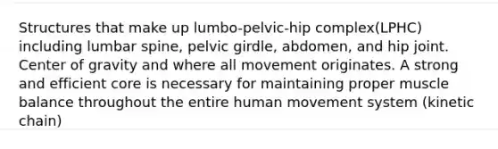 Structures that make up lumbo-pelvic-hip complex(LPHC) including lumbar spine, pelvic girdle, abdomen, and hip joint. Center of gravity and where all movement originates. A strong and efficient core is necessary for maintaining proper muscle balance throughout the entire human movement system (kinetic chain)