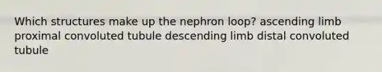 Which structures make up the nephron loop? ascending limb proximal convoluted tubule descending limb distal convoluted tubule