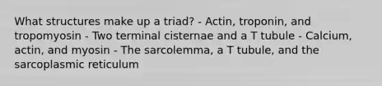 What structures make up a triad? - Actin, troponin, and tropomyosin - Two terminal cisternae and a T tubule - Calcium, actin, and myosin - The sarcolemma, a T tubule, and the sarcoplasmic reticulum