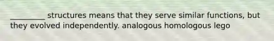 _________ structures means that they serve similar functions, but they evolved independently. analogous homologous lego