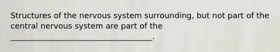 Structures of the nervous system surrounding, but not part of the central nervous system are part of the ____________________________________.