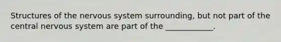 Structures of the nervous system surrounding, but not part of the central nervous system are part of the ____________.