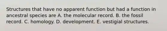 Structures that have no apparent function but had a function in ancestral species are A. the molecular record. B. the fossil record. C. homology. D. development. E. vestigial structures.