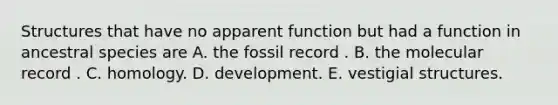 Structures that have no apparent function but had a function in ancestral species are A. the fossil record . B. the molecular record . C. homology. D. development. E. vestigial structures.