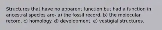 Structures that have no apparent function but had a function in ancestral species are- a) the fossil record. b) the molecular record. c) homology. d) development. e) vestigial structures.