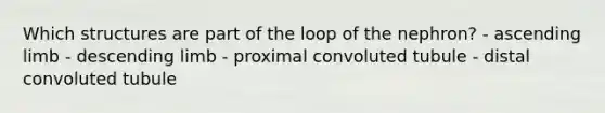 Which structures are part of the loop of the nephron? - ascending limb - descending limb - proximal convoluted tubule - distal convoluted tubule