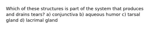 Which of these structures is part of the system that produces and drains tears? a) conjunctiva b) aqueous humor c) tarsal gland d) lacrimal gland