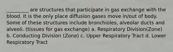 _________ are structures that participate in gas exchange with the blood. It is the only place diffusion gases move in/out of body. Some of these structures include bronchioles, alveolar ducts and alveoli. (tissues for gas exchange) a. Respiratory Division(Zone) b. Conducting Division (Zone) c. Upper Respiratory Tract d. Lower Respiratory Tract