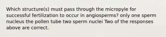 Which structure(s) must pass through the micropyle for successful fertilization to occur in angiosperms? only one sperm nucleus the pollen tube two sperm nuclei Two of the responses above are correct.