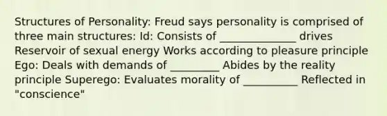 Structures of Personality: Freud says personality is comprised of three main structures: Id: Consists of ______________ drives Reservoir of sexual energy Works according to pleasure principle Ego: Deals with demands of _________ Abides by the reality principle Superego: Evaluates morality of __________ Reflected in "conscience"