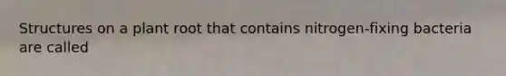 Structures on a plant root that contains nitrogen-fixing bacteria are called