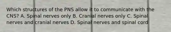 Which structures of the PNS allow it to communicate with the CNS? A. Spinal nerves only B. <a href='https://www.questionai.com/knowledge/kE0S4sPl98-cranial-nerves' class='anchor-knowledge'>cranial nerves</a> only C. Spinal nerves and cranial nerves D. Spinal nerves and spinal cord