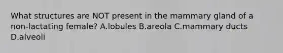 What structures are NOT present in the mammary gland of a non-lactating female? A.lobules B.areola C.mammary ducts D.alveoli