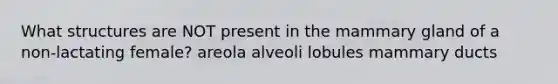 What structures are NOT present in the mammary gland of a non-lactating female? areola alveoli lobules mammary ducts