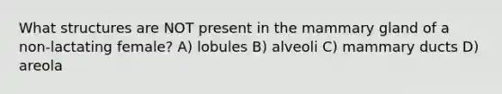 What structures are NOT present in the mammary gland of a non-lactating female? A) lobules B) alveoli C) mammary ducts D) areola