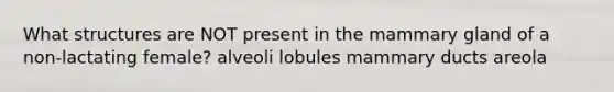 What structures are NOT present in the mammary gland of a non-lactating female? alveoli lobules mammary ducts areola