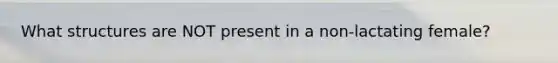 What structures are NOT present in a non-lactating female?