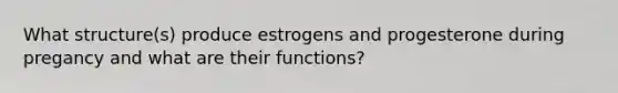 What structure(s) produce estrogens and progesterone during pregancy and what are their functions?