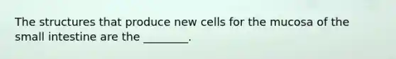 The structures that produce new cells for the mucosa of the small intestine are the ________.