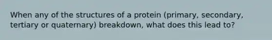 When any of the structures of a protein (primary, secondary, tertiary or quaternary) breakdown, what does this lead to?