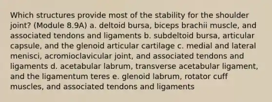 Which structures provide most of the stability for the shoulder joint? (Module 8.9A) a. deltoid bursa, biceps brachii muscle, and associated tendons and ligaments b. subdeltoid bursa, articular capsule, and the glenoid articular cartilage c. medial and lateral menisci, acromioclavicular joint, and associated tendons and ligaments d. acetabular labrum, transverse acetabular ligament, and the ligamentum teres e. glenoid labrum, rotator cuff muscles, and associated tendons and ligaments