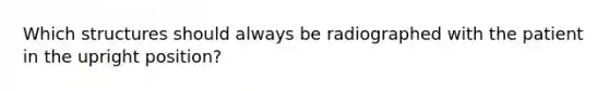 Which structures should always be radiographed with the patient in the upright position?