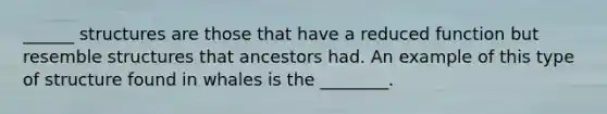 ______ structures are those that have a reduced function but resemble structures that ancestors had. An example of this type of structure found in whales is the ________.