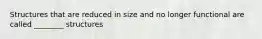 Structures that are reduced in size and no longer functional are called ________ structures