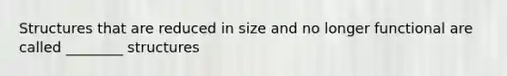 Structures that are reduced in size and no longer functional are called ________ structures