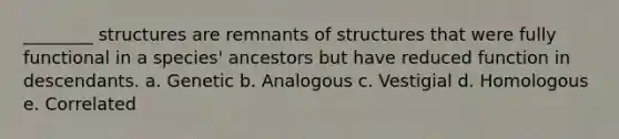 ________ structures are remnants of structures that were fully functional in a species' ancestors but have reduced function in descendants. a. Genetic b. Analogous c. Vestigial d. Homologous e. Correlated