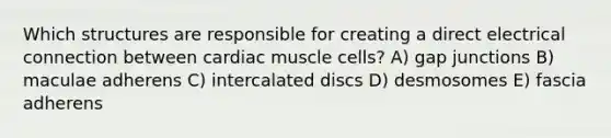 Which structures are responsible for creating a direct electrical connection between cardiac muscle cells? A) gap junctions B) maculae adherens C) intercalated discs D) desmosomes E) fascia adherens