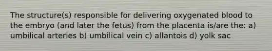 The structure(s) responsible for delivering oxygenated blood to the embryo (and later the fetus) from the placenta is/are the: a) umbilical arteries b) umbilical vein c) allantois d) yolk sac