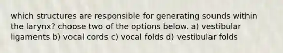 which structures are responsible for generating sounds within the larynx? choose two of the options below. a) vestibular ligaments b) vocal cords c) vocal folds d) vestibular folds