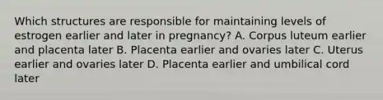 Which structures are responsible for maintaining levels of estrogen earlier and later in pregnancy? A. Corpus luteum earlier and placenta later B. Placenta earlier and ovaries later C. Uterus earlier and ovaries later D. Placenta earlier and umbilical cord later