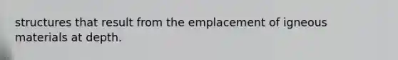 structures that result from the emplacement of igneous materials at depth.
