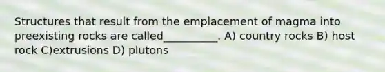 Structures that result from the emplacement of magma into preexisting rocks are called__________. A) country rocks B) host rock C)extrusions D) plutons