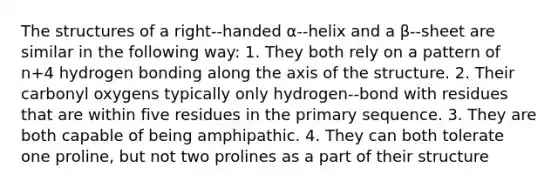 The structures of a right-‐handed ⍺-‐helix and a β-‐sheet are similar in the following way: 1. They both rely on a pattern of n+4 hydrogen bonding along the axis of the structure. 2. Their carbonyl oxygens typically only hydrogen-‐bond with residues that are within five residues in the primary sequence. 3. They are both capable of being amphipathic. 4. They can both tolerate one proline, but not two prolines as a part of their structure