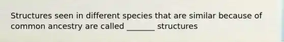 Structures seen in different species that are similar because of common ancestry are called _______ structures