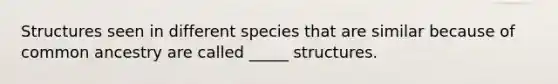 Structures seen in different species that are similar because of common ancestry are called _____ structures.