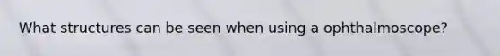 What structures can be seen when using a ophthalmoscope?