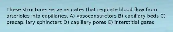 These structures serve as gates that regulate blood flow from arterioles into capillaries. A) vasoconstrictors B) capillary beds C) precapillary sphincters D) capillary pores E) interstitial gates