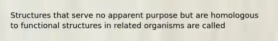 Structures that serve no apparent purpose but are homologous to functional structures in related organisms are called