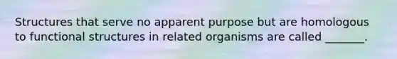 Structures that serve no apparent purpose but are homologous to functional structures in related organisms are called _______.